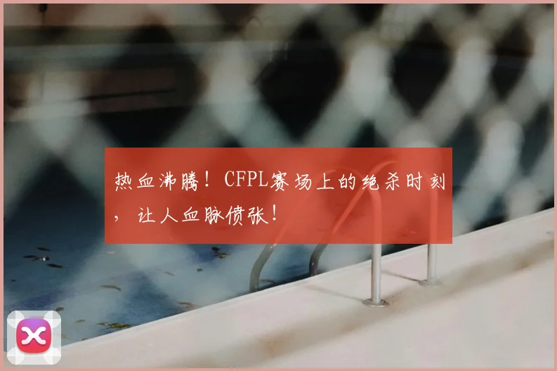 热血沸腾！CFPL赛场上的绝杀时刻，让人血脉偾张！