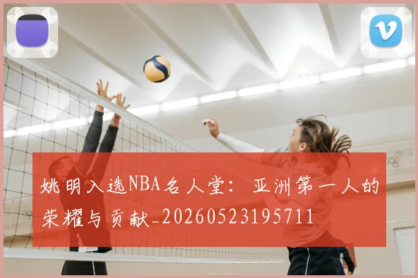 姚明入选NBA名人堂：亚洲第一人的荣耀与贡献_20260523195711
