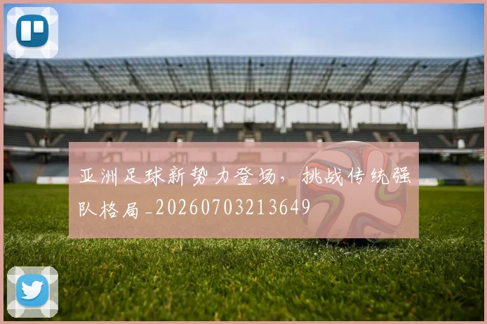 亚洲足球新势力登场，挑战传统强队格局_20260703213649