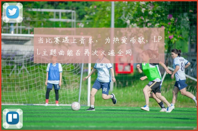 当比赛遇上音乐,为热爱而歌,LPL主题曲能否再次火遍全网
