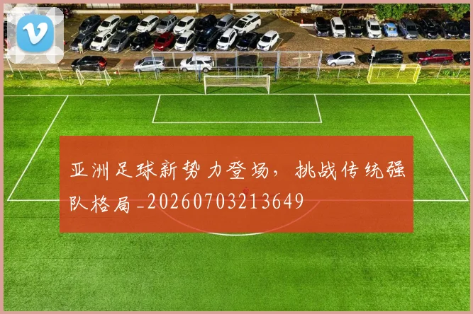 亚洲足球新势力登场，挑战传统强队格局_20260703213649