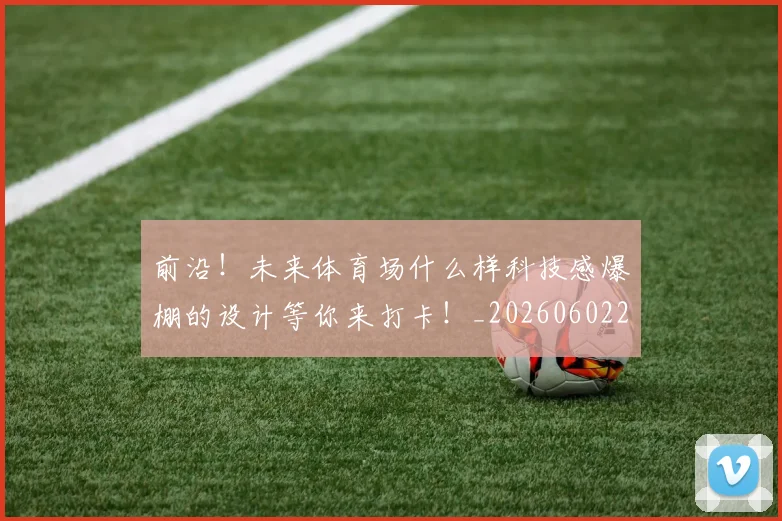 前沿!未来体育场什么样科技感爆棚的设计等你来打卡!_20260602212616
