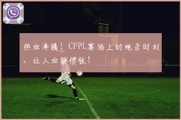 热血沸腾！CFPL赛场上的绝杀时刻，让人血脉偾张！