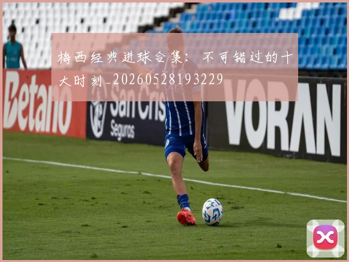 梅西经典进球合集：不可错过的十大时刻_20260528193229