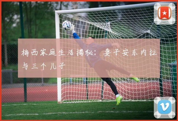 梅西家庭生活揭秘：妻子安东内拉与三个儿子