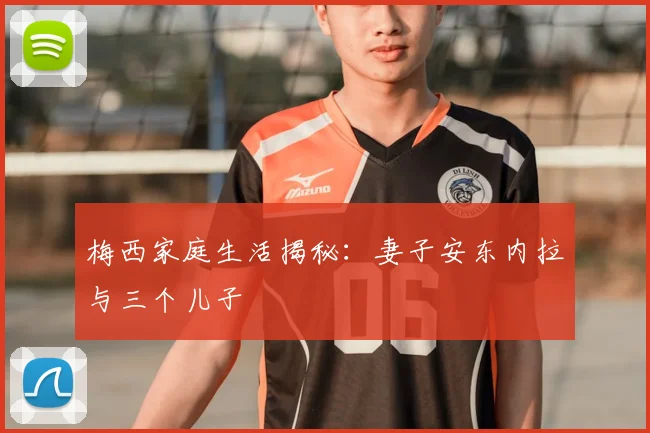 梅西家庭生活揭秘：妻子安东内拉与三个儿子