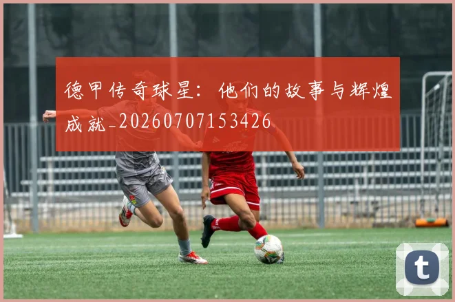 德甲传奇球星:他们的故事与辉煌成就_20260707153426
