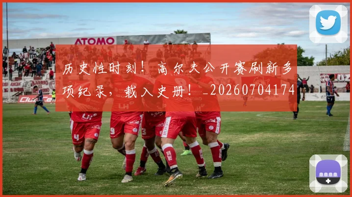 历史性时刻！高尔夫公开赛刷新多项纪录，载入史册！_20260704174818
