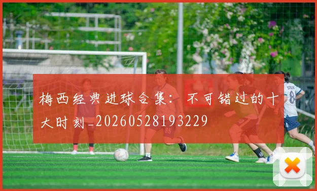 梅西经典进球合集：不可错过的十大时刻_20260528193229