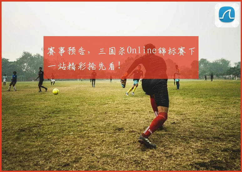 赛事预告，三国杀Online锦标赛下一站精彩抢先看！