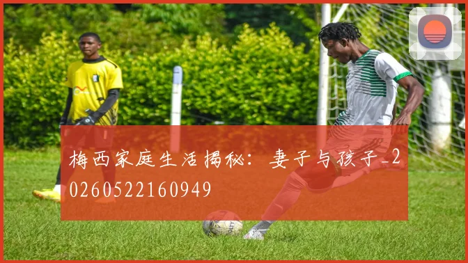 梅西家庭生活揭秘:妻子与孩子_20260522160949