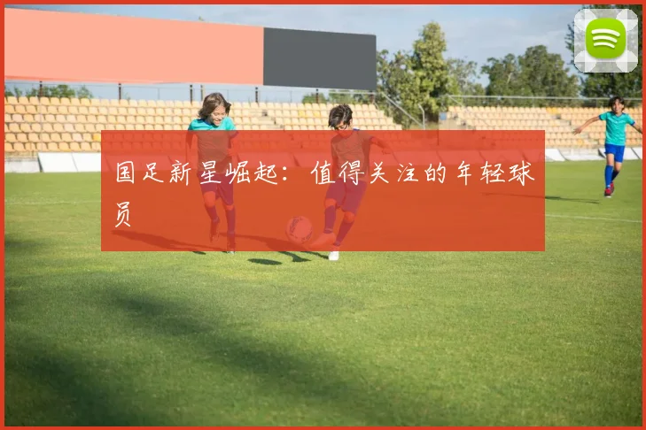 国足新星崛起:值得关注的年轻球员
