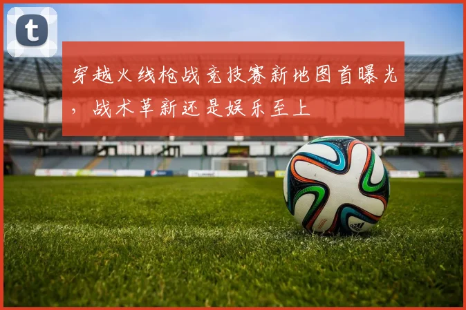 穿越火线枪战竞技赛新地图首曝光，战术革新还是娱乐至上