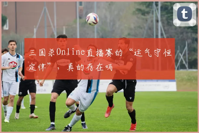 三国杀Online直播赛的“运气守恒定律”,真的存在吗