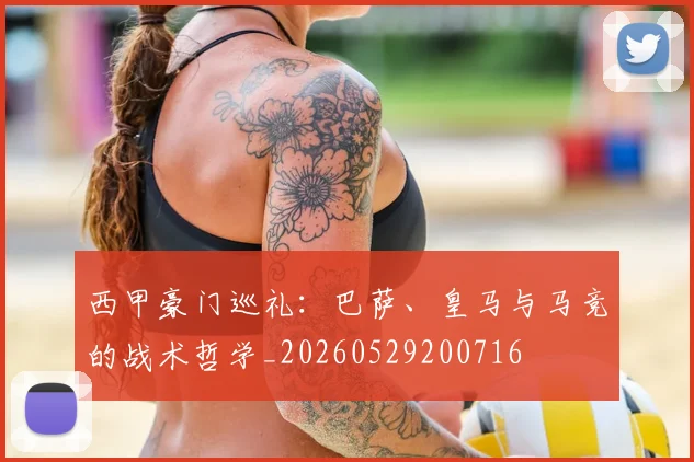 西甲豪门巡礼：巴萨、皇马与马竞的战术哲学_20260529200716