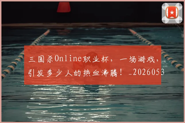 三国杀Online职业杯，一场游戏，引发多少人的热血沸腾！_20260531151106