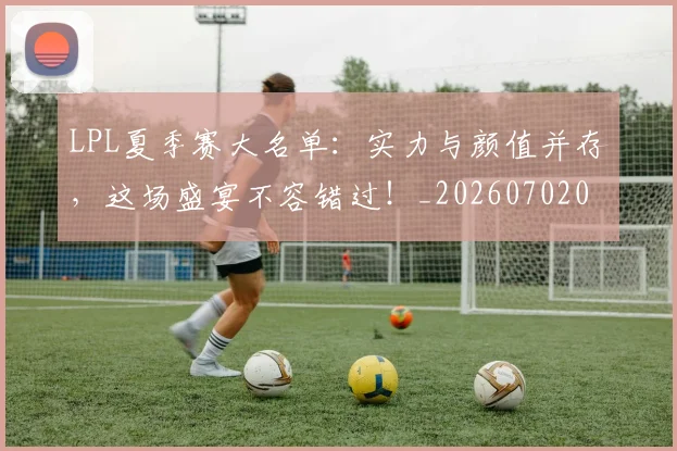 LPL夏季赛大名单：实力与颜值并存，这场盛宴不容错过！_20260702044217