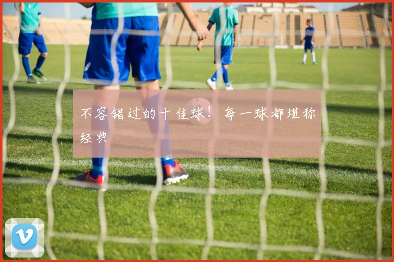 不容错过的十佳球！每一球都堪称经典