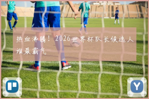 热血沸腾!2026世界杯队长候选人谁最霸气