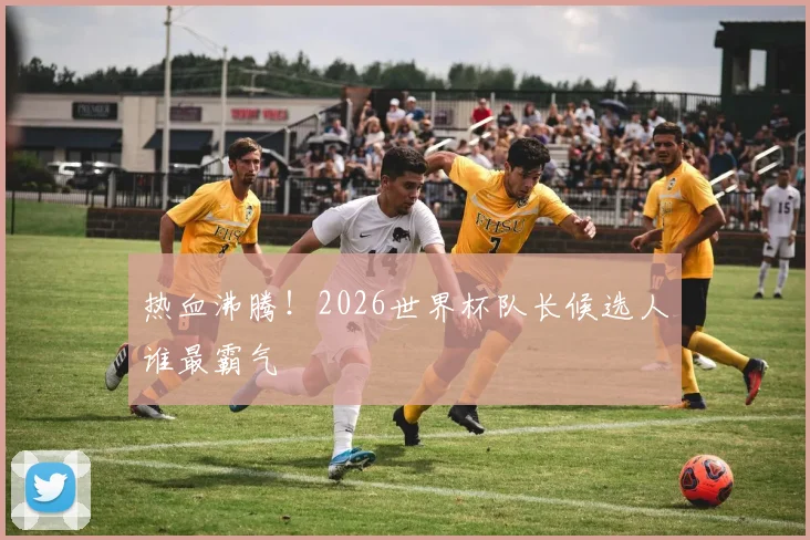 热血沸腾！2026世界杯队长候选人谁最霸气