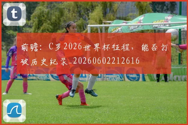 前瞻：C罗2026世界杯征程，能否打破历史纪录_20260602212616