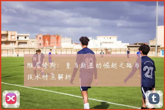 维尼修斯：皇马新王的崛起之路与技术特点解析