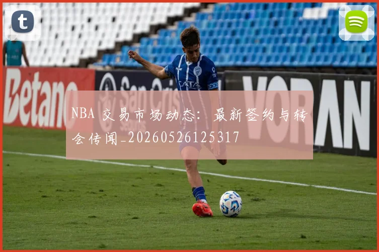 NBA 交易市场动态:最新签约与转会传闻_20260526125317