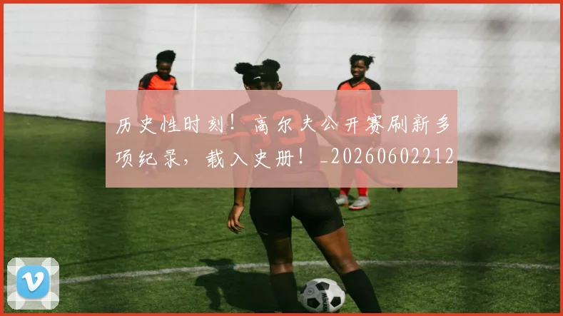 历史性时刻！高尔夫公开赛刷新多项纪录，载入史册！_20260602212737
